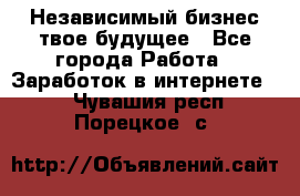 Независимый бизнес-твое будущее - Все города Работа » Заработок в интернете   . Чувашия респ.,Порецкое. с.